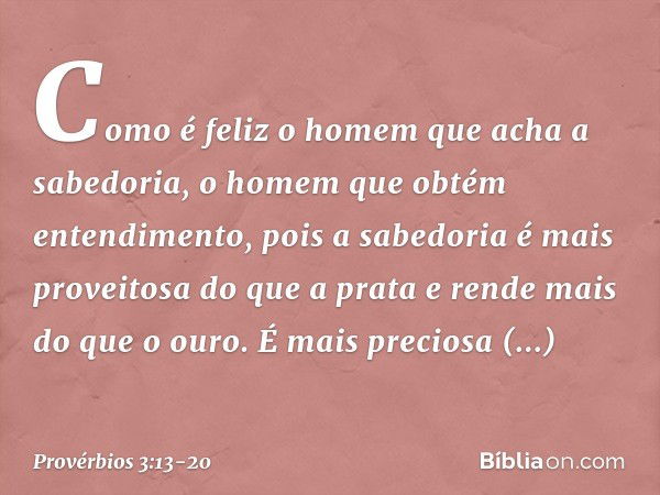 Como é feliz o homem
que acha a sabedoria,
o homem que obtém entendimento, pois a sabedoria
é mais proveitosa do que a prata
e rende mais do que o ouro. É mais 