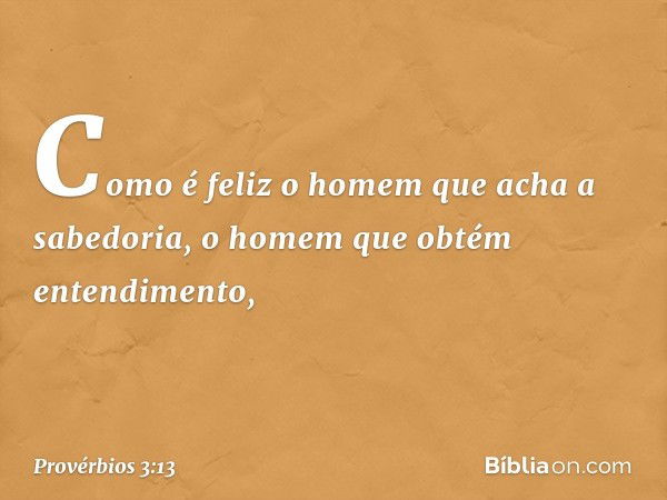 Como é feliz o homem
que acha a sabedoria,
o homem que obtém entendimento, -- Provérbios 3:13