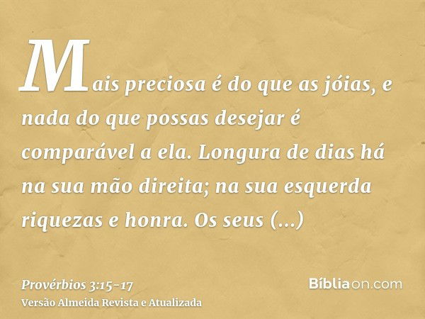 Mais preciosa é do que as jóias, e nada do que possas desejar é comparável a ela.Longura de dias há na sua mão direita; na sua esquerda riquezas e honra.Os seus