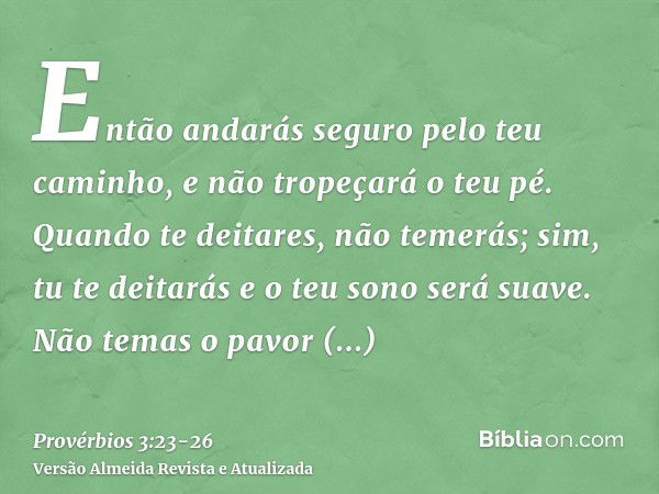 Então andarás seguro pelo teu caminho, e não tropeçará o teu pé.Quando te deitares, não temerás; sim, tu te deitarás e o teu sono será suave.Não temas o pavor r