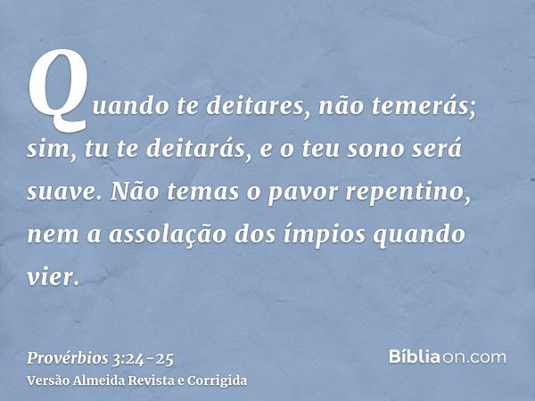 Quando te deitares, não temerás; sim, tu te deitarás, e o teu sono será suave.Não temas o pavor repentino, nem a assolação dos ímpios quando vier.