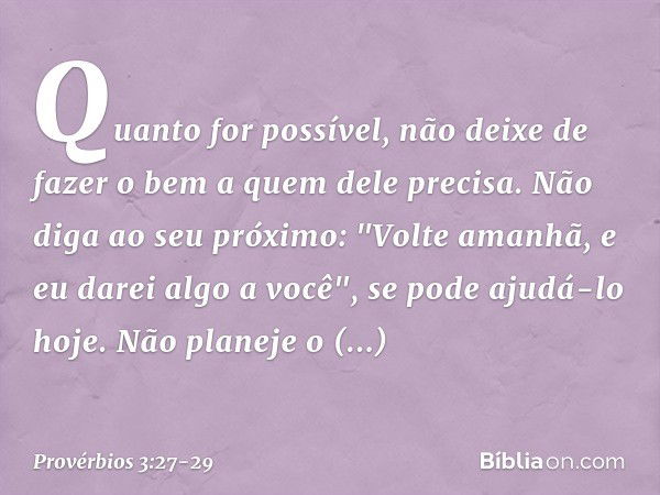 Quanto for possível,
não deixe de fazer o bem
a quem dele precisa. Não diga ao seu próximo:
"Volte amanhã, e eu darei algo a você",
se pode ajudá-lo hoje. Não p