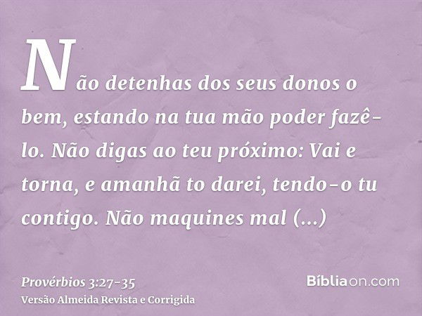 Não detenhas dos seus donos o bem, estando na tua mão poder fazê-lo.Não digas ao teu próximo: Vai e torna, e amanhã to darei, tendo-o tu contigo.Não maquines ma