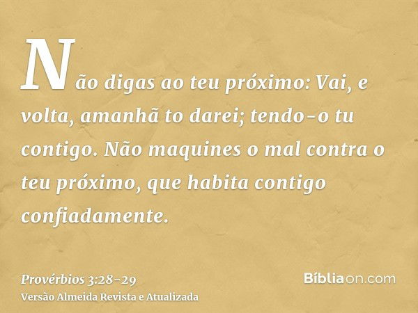 Não digas ao teu próximo: Vai, e volta, amanhã to darei; tendo-o tu contigo.Não maquines o mal contra o teu próximo, que habita contigo confiadamente.