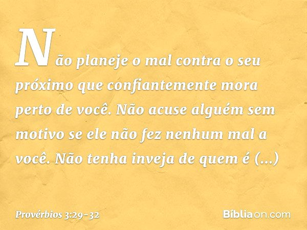 Não planeje o mal contra o seu próximo
que confiantemente mora perto de você. Não acuse alguém sem motivo
se ele não fez nenhum mal a você. Não tenha inveja de 