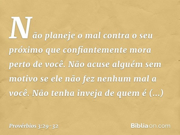 Não planeje o mal contra o seu próximo
que confiantemente mora perto de você. Não acuse alguém sem motivo
se ele não fez nenhum mal a você. Não tenha inveja de 