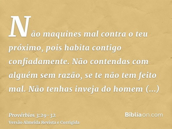 Não maquines mal contra o teu próximo, pois habita contigo confiadamente.Não contendas com alguém sem razão, se te não tem feito mal.Não tenhas inveja do homem 