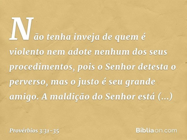 Não tenha inveja de quem é violento
nem adote nenhum dos seus procedimentos, pois o Senhor detesta o perverso,
mas o justo é seu grande amigo. A maldição do Sen