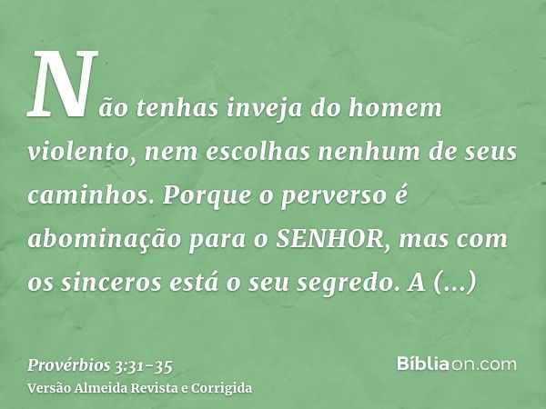 Não tenhas inveja do homem violento, nem escolhas nenhum de seus caminhos.Porque o perverso é abominação para o SENHOR, mas com os sinceros está o seu segredo.A