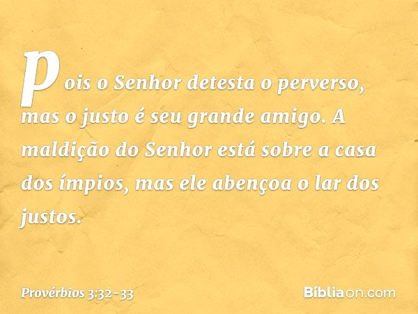 pois o Senhor detesta o perverso,
mas o justo é seu grande amigo. A maldição do Senhor
está sobre a casa dos ímpios,
mas ele abençoa o lar dos justos. -- Provér