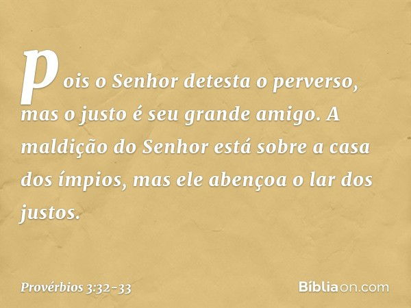 pois o Senhor detesta o perverso,
mas o justo é seu grande amigo. A maldição do Senhor
está sobre a casa dos ímpios,
mas ele abençoa o lar dos justos. -- Provér