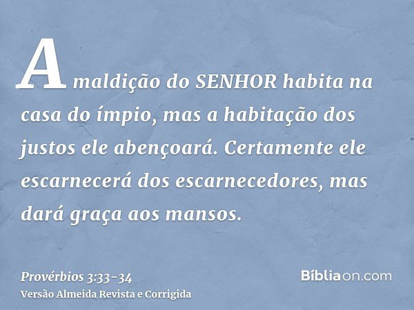 A maldição do SENHOR habita na casa do ímpio, mas a habitação dos justos ele abençoará.Certamente ele escarnecerá dos escarnecedores, mas dará graça aos mansos.