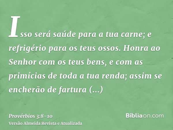 Isso será saúde para a tua carne; e refrigério para os teus ossos.Honra ao Senhor com os teus bens, e com as primícias de toda a tua renda;assim se encherão de 