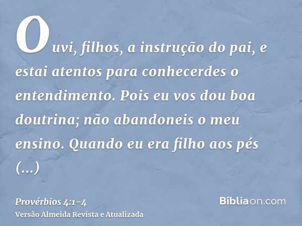 Ouvi, filhos, a instrução do pai, e estai atentos para conhecerdes o entendimento.Pois eu vos dou boa doutrina; não abandoneis o meu ensino.Quando eu era filho 