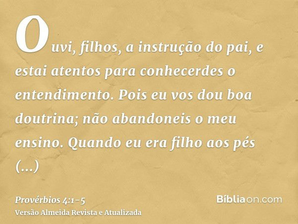 Ouvi, filhos, a instrução do pai, e estai atentos para conhecerdes o entendimento.Pois eu vos dou boa doutrina; não abandoneis o meu ensino.Quando eu era filho 