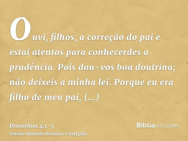 Ouvi, filhos, a correção do pai e estai atentos para conhecerdes a prudência.Pois dou-vos boa doutrina; não deixeis a minha lei.Porque eu era filho de meu pai, 