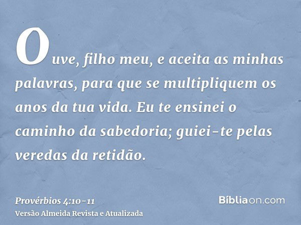 Ouve, filho meu, e aceita as minhas palavras, para que se multipliquem os anos da tua vida.Eu te ensinei o caminho da sabedoria; guiei-te pelas veredas da retid