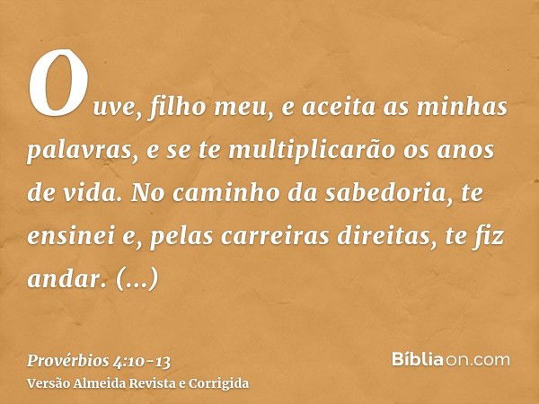 Ouve, filho meu, e aceita as minhas palavras, e se te multiplicarão os anos de vida.No caminho da sabedoria, te ensinei e, pelas carreiras direitas, te fiz anda