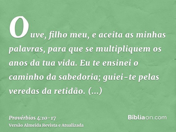 Ouve, filho meu, e aceita as minhas palavras, para que se multipliquem os anos da tua vida.Eu te ensinei o caminho da sabedoria; guiei-te pelas veredas da retid