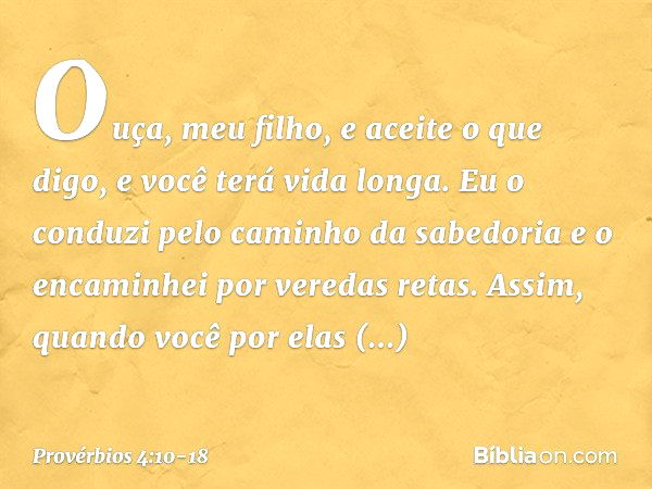 Ouça, meu filho, e aceite o que digo,
e você terá vida longa. Eu o conduzi pelo caminho da sabedoria
e o encaminhei por veredas retas. Assim, quando você por el