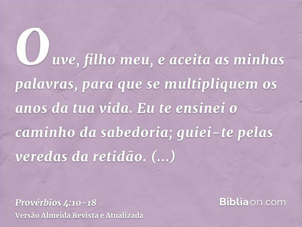 Ouve, filho meu, e aceita as minhas palavras, para que se multipliquem os anos da tua vida.Eu te ensinei o caminho da sabedoria; guiei-te pelas veredas da retid