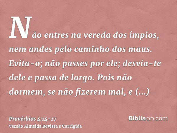 Não entres na vereda dos ímpios, nem andes pelo caminho dos maus.Evita-o; não passes por ele; desvia-te dele e passa de largo.Pois não dormem, se não fizerem ma