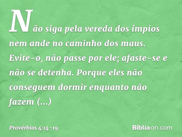 Não siga pela vereda dos ímpios
nem ande no caminho dos maus. Evite-o, não passe por ele;
afaste-se e não se detenha. Porque eles não conseguem dormir
enquanto 