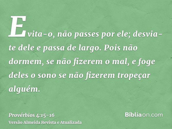 Evita-o, não passes por ele; desvia-te dele e passa de largo.Pois não dormem, se não fizerem o mal, e foge deles o sono se não fizerem tropeçar alguém.