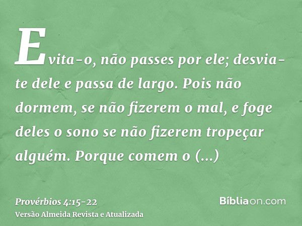 Evita-o, não passes por ele; desvia-te dele e passa de largo.Pois não dormem, se não fizerem o mal, e foge deles o sono se não fizerem tropeçar alguém.Porque co