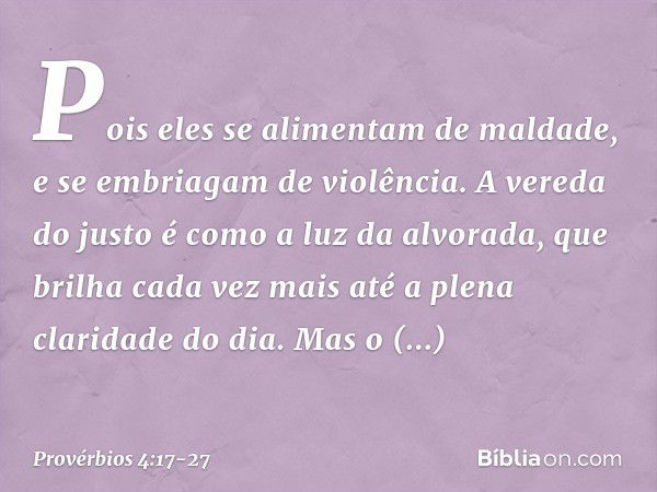 Pois eles se alimentam de maldade,
e se embriagam de violência. A vereda do justo
é como a luz da alvorada,
que brilha cada vez mais
até a plena claridade do di