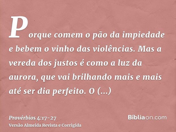 Porque comem o pão da impiedade e bebem o vinho das violências.Mas a vereda dos justos é como a luz da aurora, que vai brilhando mais e mais até ser dia perfeit