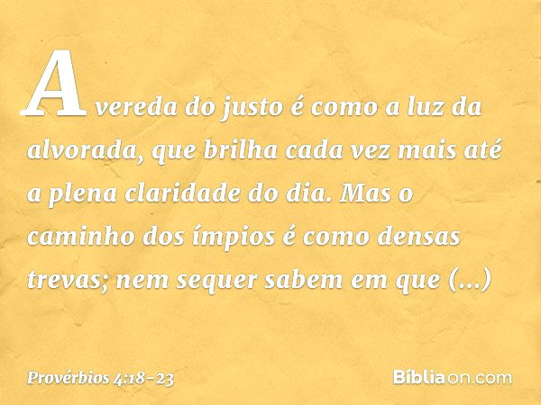 A vereda do justo
é como a luz da alvorada,
que brilha cada vez mais
até a plena claridade do dia. Mas o caminho dos ímpios
é como densas trevas;
nem sequer sab