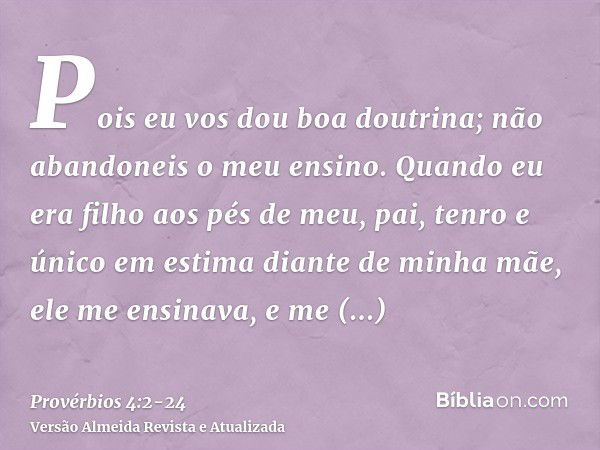 Pois eu vos dou boa doutrina; não abandoneis o meu ensino.Quando eu era filho aos pés de meu, pai, tenro e único em estima diante de minha mãe,ele me ensinava, 