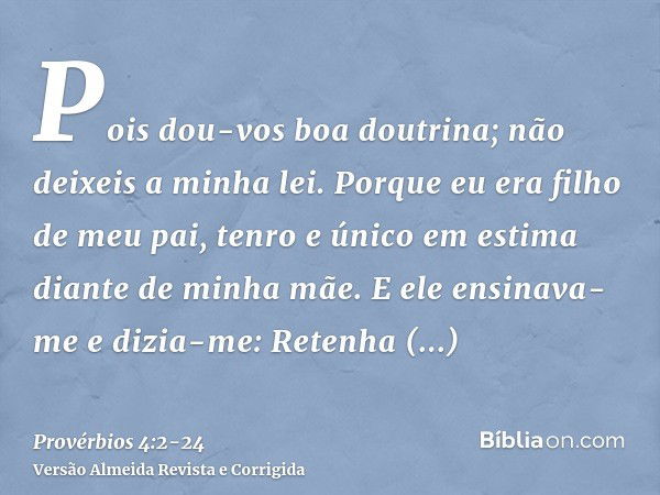 Pois dou-vos boa doutrina; não deixeis a minha lei.Porque eu era filho de meu pai, tenro e único em estima diante de minha mãe.E ele ensinava-me e dizia-me: Ret