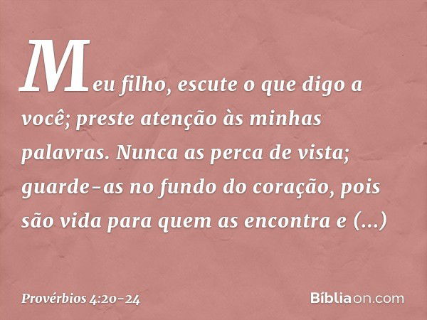 Meu filho, escute o que digo a você;
preste atenção às minhas palavras. Nunca as perca de vista;
guarde-as no fundo do coração, pois são vida para quem as encon