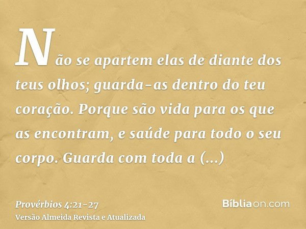 Não se apartem elas de diante dos teus olhos; guarda-as dentro do teu coração.Porque são vida para os que as encontram, e saúde para todo o seu corpo.Guarda com