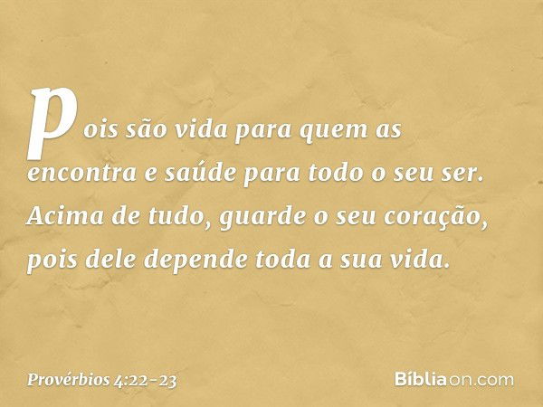 pois são vida para quem as encontra
e saúde para todo o seu ser. Acima de tudo, guarde o seu coração,
pois dele depende toda a sua vida. -- Provérbios 4:22-23