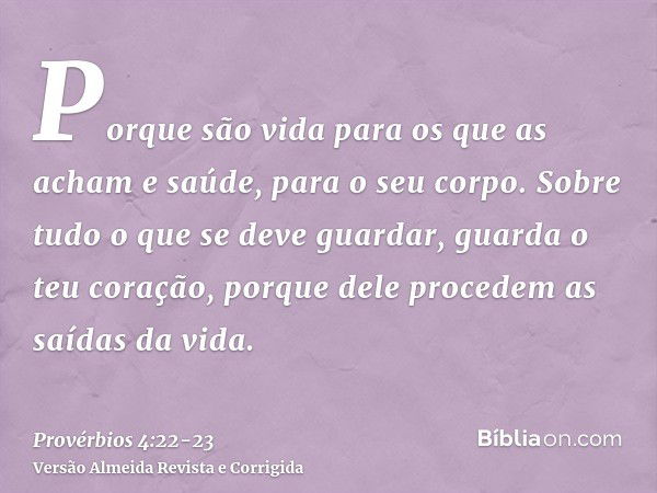 Porque são vida para os que as acham e saúde, para o seu corpo.Sobre tudo o que se deve guardar, guarda o teu coração, porque dele procedem as saídas da vida.