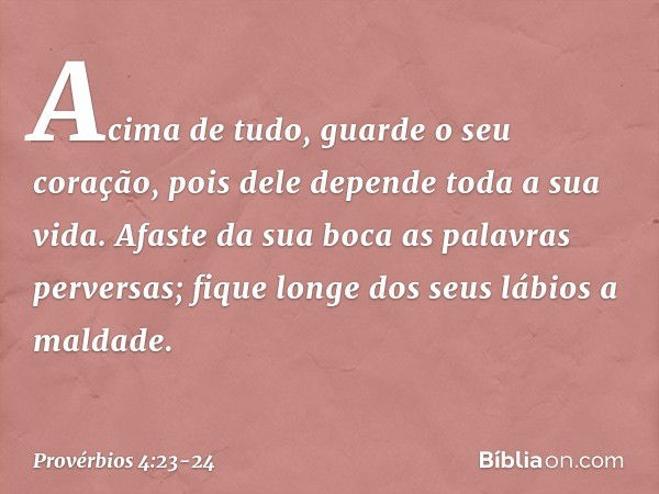 Acima de tudo, guarde o seu coração,
pois dele depende toda a sua vida. Afaste da sua boca as palavras perversas;
fique longe dos seus lábios a maldade. -- Prov