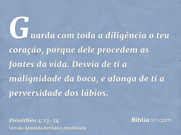 Guarda com toda a diligência o teu coração, porque dele procedem as fontes da vida.Desvia de ti a malignidade da boca, e alonga de ti a perversidade dos lábios.