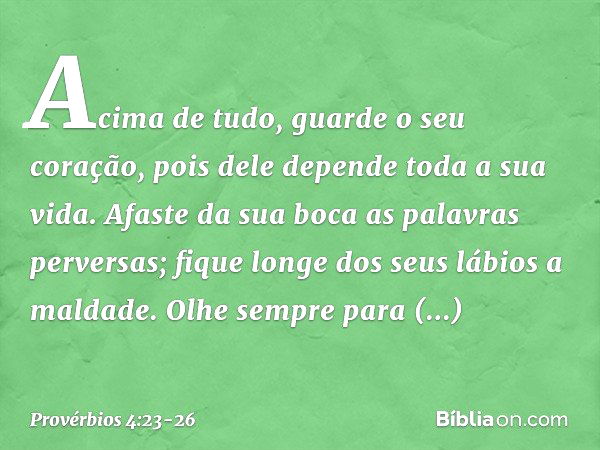 Acima de tudo, guarde o seu coração,
pois dele depende toda a sua vida. Afaste da sua boca as palavras perversas;
fique longe dos seus lábios a maldade. Olhe se