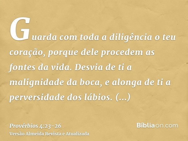 Guarda com toda a diligência o teu coração, porque dele procedem as fontes da vida.Desvia de ti a malignidade da boca, e alonga de ti a perversidade dos lábios.