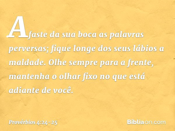 Afaste da sua boca as palavras perversas;
fique longe dos seus lábios a maldade. Olhe sempre para a frente,
mantenha o olhar fixo
no que está adiante de você. -