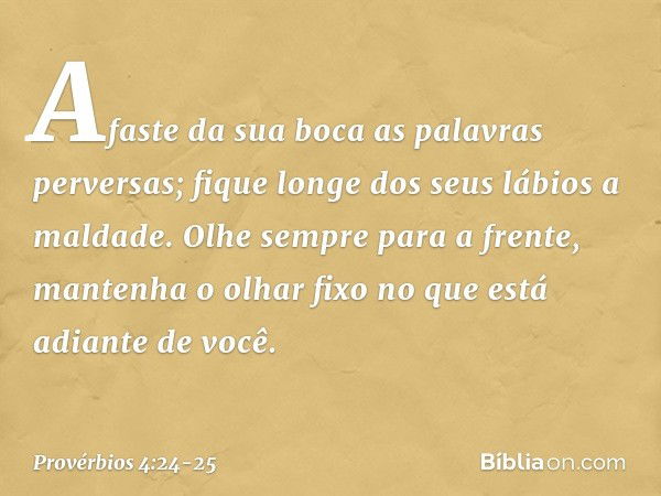 Afaste da sua boca as palavras perversas;
fique longe dos seus lábios a maldade. Olhe sempre para a frente,
mantenha o olhar fixo
no que está adiante de você. -