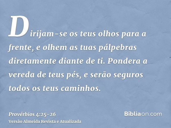 Dirijam-se os teus olhos para a frente, e olhem as tuas pálpebras diretamente diante de ti.Pondera a vereda de teus pés, e serão seguros todos os teus caminhos.