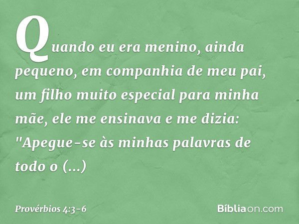 Quando eu era menino,
ainda pequeno,
em companhia de meu pai,
um filho muito especial para minha mãe, ele me ensinava e me dizia:
"Apegue-se às minhas palavras
