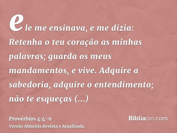 ele me ensinava, e me dizia: Retenha o teu coração as minhas palavras; guarda os meus mandamentos, e vive.Adquire a sabedoria, adquire o entendimento; não te es