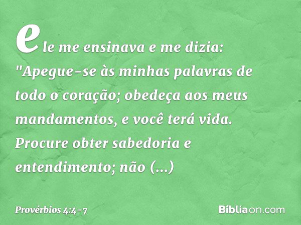 ele me ensinava e me dizia:
"Apegue-se às minhas palavras
de todo o coração;
obedeça aos meus mandamentos,
e você terá vida. Procure obter sabedoria e entendime