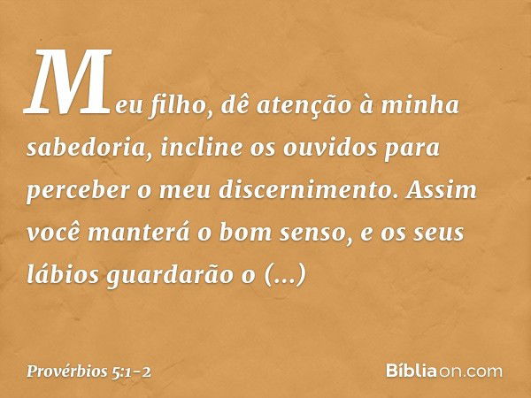 Meu filho,
dê atenção à minha sabedoria,
incline os ouvidos
para perceber o meu discernimento. Assim você manterá o bom senso,
e os seus lábios
guardarão o conh