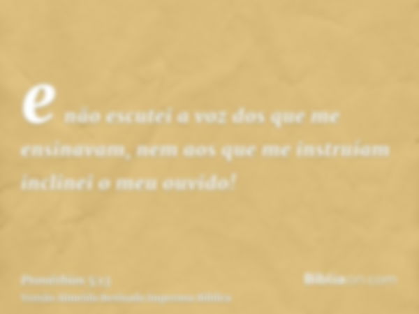 e não escutei a voz dos que me ensinavam, nem aos que me instruíam inclinei o meu ouvido!